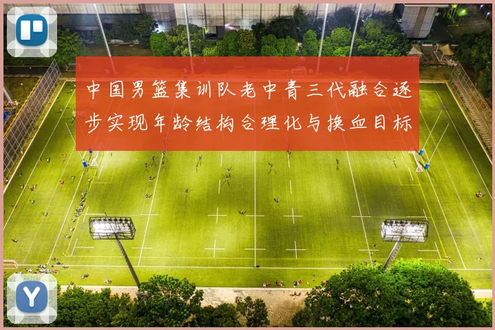 中国男篮集训队老中青三代融合逐步实现年龄结构合理化与换血目标
