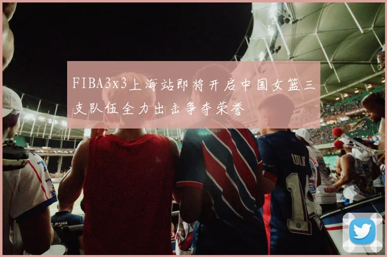 FIBA3x3上海站即将开启中国女篮三支队伍全力出击争夺荣誉