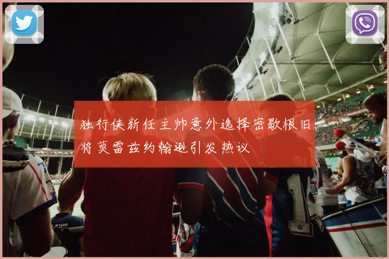 独行侠新任主帅意外选择密歇根旧将莫雷兹约翰逊引发热议