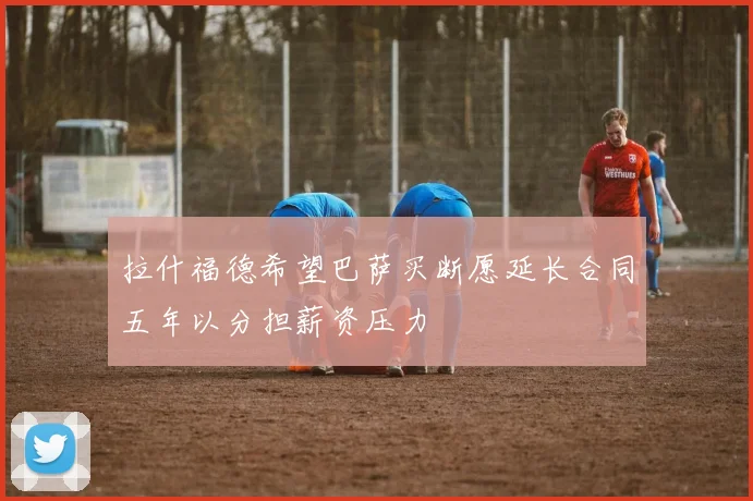 拉什福德希望巴萨买断愿延长合同五年以分担薪资压力