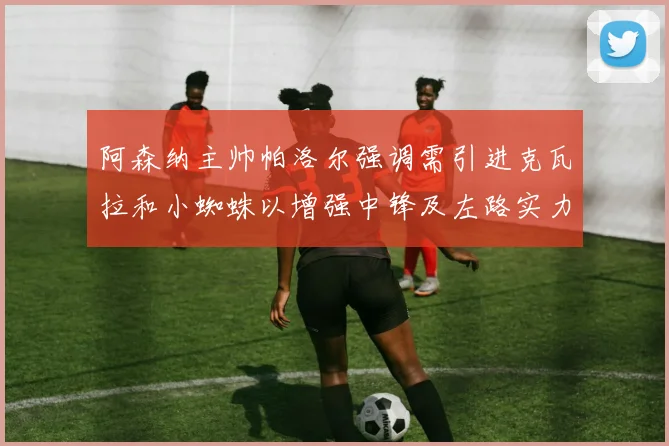 阿森纳主帅帕洛尔强调需引进克瓦拉和小蜘蛛以增强中锋及左路实力