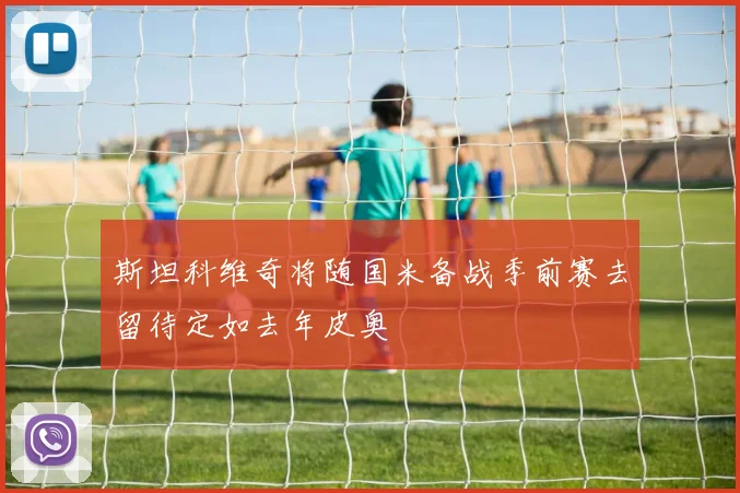 斯坦科维奇将随国米备战季前赛去留待定如去年皮奥