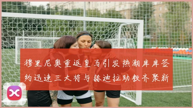 穆里尼奥重返皇马引发热潮库库签约迅速三大将与赫迪拉助教齐聚新阵容