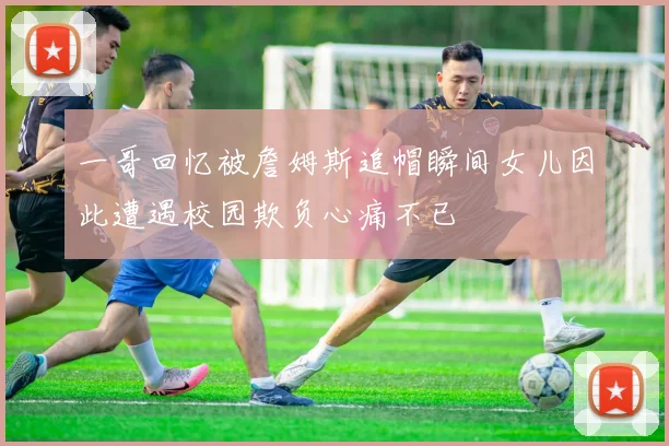 一哥回忆被詹姆斯追帽瞬间女儿因此遭遇校园欺负心痛不已
