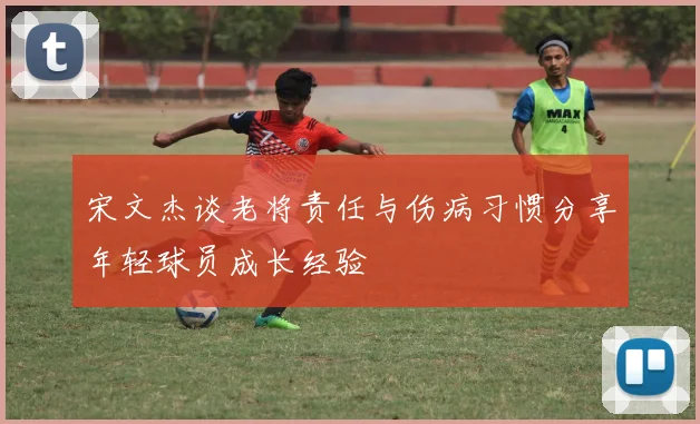 宋文杰谈老将责任与伤病习惯分享年轻球员成长经验