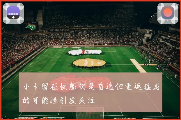 小卡留在快船仍是首选但重返猛龙的可能性引发关注