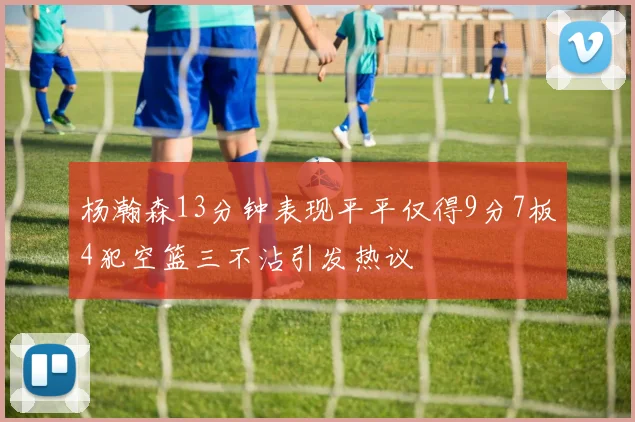 杨瀚森13分钟表现平平仅得9分7板4犯空篮三不沾引发热议