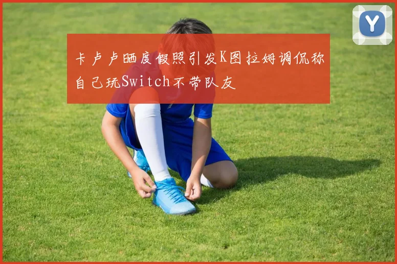 卡卢卢晒度假照引发K图拉姆调侃称自己玩Switch不带队友