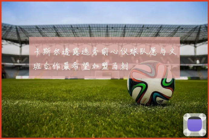 卡斯尔透露选秀前心仪球队愿与文班合作最希望加盟马刺