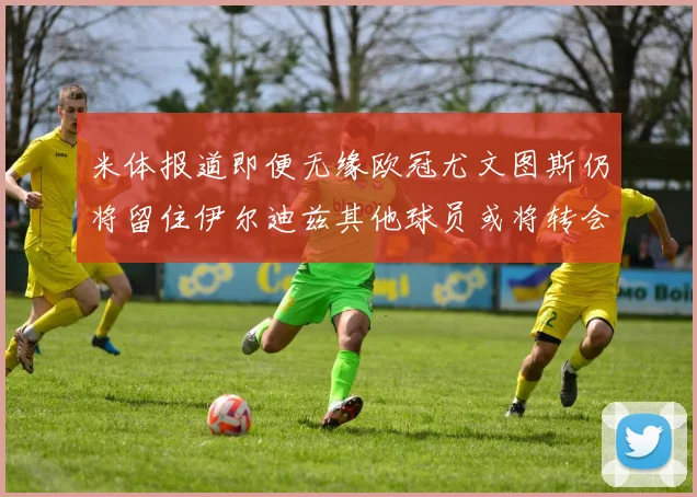 米体报道即便无缘欧冠尤文图斯仍将留住伊尔迪兹其他球员或将转会离队