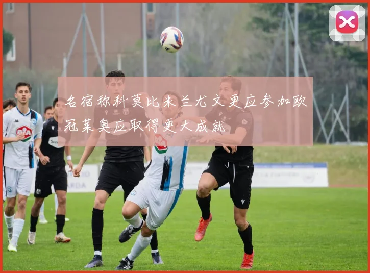 名宿称科莫比米兰尤文更应参加欧冠莱奥应取得更大成就