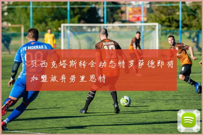贝西克塔斯转会动态特罗萨德即将加盟放弃劳里恩特