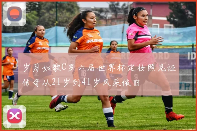 岁月如歌C罗六届世界杯定妆照见证传奇从21岁到41岁风采依旧