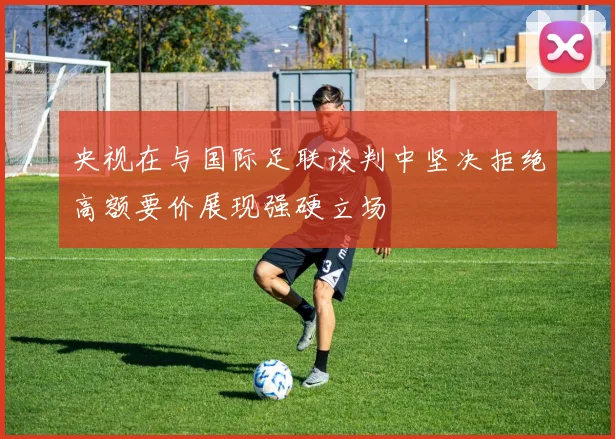 央视在与国际足联谈判中坚决拒绝高额要价展现强硬立场