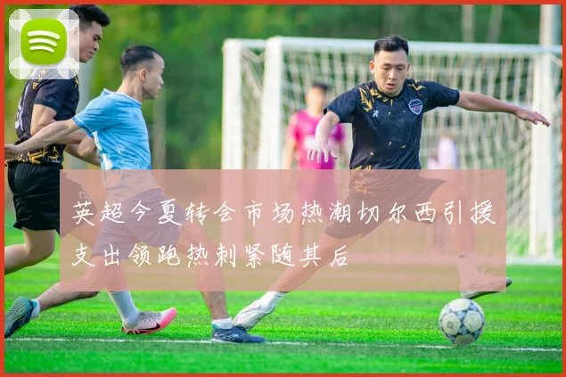 英超今夏转会市场热潮切尔西引援支出领跑热刺紧随其后