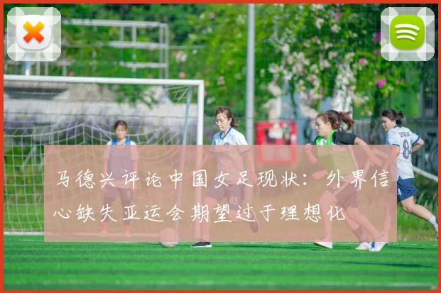马德兴评论中国女足现状：外界信心缺失亚运会期望过于理想化