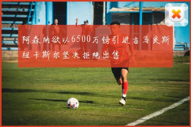 阿森纳欲以6500万镑引进吉马良斯纽卡斯尔坚决拒绝出售