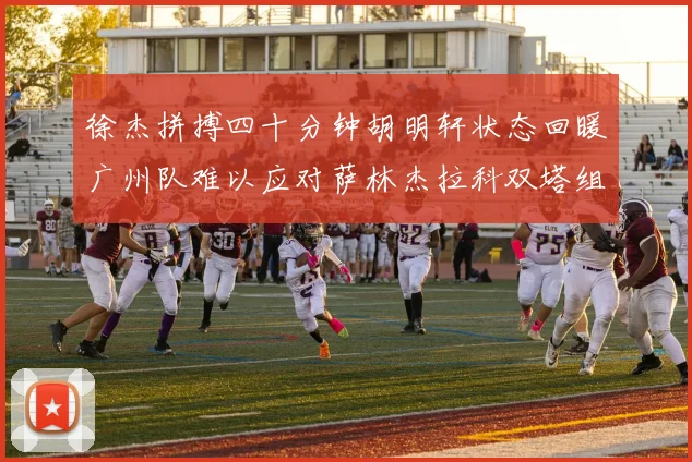 徐杰拼搏四十分钟胡明轩状态回暖广州队难以应对萨林杰拉科双塔组合