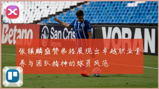 张镇麟盛赞弗格展现出卓越职业素养与团队精神的球员风范