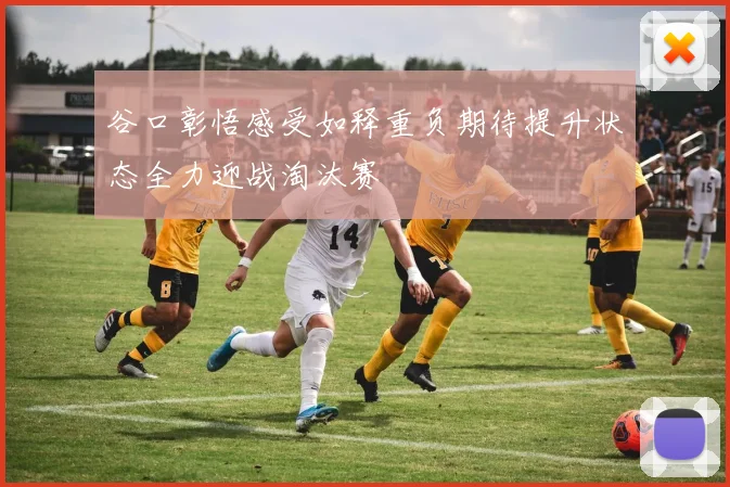 谷口彰悟感受如释重负期待提升状态全力迎战淘汰赛